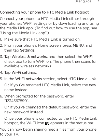 User guide      7    Connecting your phone to HTC Media Link hotspotConnect your phone to HTC Media Link either through your phone’s Wi-Fi settings or by downloading and using the Media Link app. (To find out how to use the app, see “Using the Media Link app”.)1.  Make sure that HTC Media Link is turned on.2.  From your phone’s Home screen, press MENU, and then tap Settings.3.  Tap Wireless &amp; networks, and then select the Wi-Fi check box to turn Wi-Fi on. The phone then scans for available wireless networks.4. Tap Wi-Fi settings.5.  In the Wi-Fi networks section, select HTC Media Link.  Or, if you’ve renamed HTC Media Link, select the new name instead.6. When prompted for the password, enter “1234567890”.Or, if you’ve changed the default password, enter the new password instead.Once your phone is connected to the HTC Media Link hotspot, the Wi-Fi icon   appears in the status bar.You can now begin sharing media files from your phone to your TV.