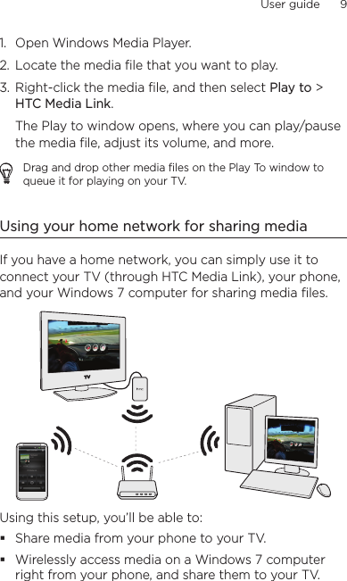 User guide      9    1.  Open Windows Media Player.2.  Locate the media file that you want to play.3.  Right-click the media file, and then select Play to &gt;  HTC Media Link.The Play to window opens, where you can play/pause the media file, adjust its volume, and more.Drag and drop other media files on the Play To window to queue it for playing on your TV.Using your home network for sharing mediaIf you have a home network, you can simply use it to connect your TV (through HTC Media Link), your phone, and your Windows 7 computer for sharing media files.Using this setup, you’ll be able to:Share media from your phone to your TV.Wirelessly access media on a Windows 7 computer right from your phone, and share them to your TV.