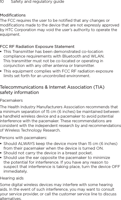 10      Safety and regulatory guideModificationsThe FCC requires the user to be notified that any changes or modifications made to the device that are not expressly approved by HTC Corporation may void the user’s authority to operate the equipment.FCC RF Radiation Exposure Statement This Transmitter has been demonstrated co-location compliance requirements with Bluetooth and WLAN.   This transmitter must not be co-located or operating in conjunction with any other antenna or transmitter. This equipment complies with FCC RF radiation exposure limits set forth for an uncontrolled environment.Telecommunications &amp; Internet Association (TIA)  safety informationPacemakersThe Health Industry Manufacturers Association recommends that a minimum separation of 15 cm (6 inches) be maintained between a handheld wireless device and a pacemaker to avoid potential interference with the pacemaker. These recommendations are consistent with the independent research by and recommendations of Wireless Technology Research. Persons with pacemakers: Should ALWAYS keep the device more than 15 cm (6 inches) from their pacemaker when the device is turned ON. Should not carry the device in a breast pocket. Should use the ear opposite the pacemaker to minimize the potential for interference. If you have any reason to suspect that interference is taking place, turn the device OFF immediately.Hearing aidsSome digital wireless devices may interfere with some hearing aids. In the event of such interference, you may want to consult your service provider, or call the customer service line to discuss alternatives.