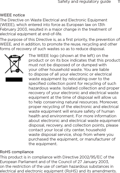 Safety and regulatory guide      11    WEEE noticeThe Directive on Waste Electrical and Electronic Equipment (WEEE), which entered into force as European law on 13th February 2003, resulted in a major change in the treatment of electrical equipment at end-of-life. The purpose of this Directive is, as a first priority, the prevention of WEEE, and in addition, to promote the reuse, recycling and other forms of recovery of such wastes so as to reduce disposal.    The WEEE logo (shown at the left) on the product or on its box indicates that this product must not be disposed of or dumped with your other household waste. You are liable to dispose of all your electronic or electrical waste equipment by relocating over to the specified collection point for recycling of such hazardous waste. Isolated collection and proper recovery of your electronic and electrical waste equipment at the time of disposal will allow us to help conserving natural resources. Moreover, proper recycling of the electronic and electrical waste equipment will ensure safety of human health and environment. For more information about electronic and electrical waste equipment disposal, recovery, and collection points, please contact your local city center, household waste disposal service, shop from where you purchased the equipment, or manufacturer of the equipment.RoHS complianceThis product is in compliance with Directive 2002/95/EC of the European Parliament and of the Council of 27 January 2003, on the restriction of the use of certain hazardous substances in electrical and electronic equipment (RoHS) and its amendments.