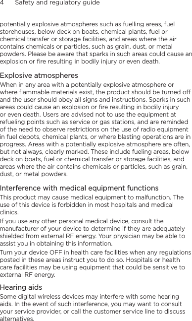 4      Safety and regulatory guidepotentially explosive atmospheres such as fuelling areas, fuel storehouses, below deck on boats, chemical plants, fuel or chemical transfer or storage facilities, and areas where the air contains chemicals or particles, such as grain, dust, or metal powders. Please be aware that sparks in such areas could cause an explosion or fire resulting in bodily injury or even death.Explosive atmospheresWhen in any area with a potentially explosive atmosphere or where flammable materials exist, the product should be turned off and the user should obey all signs and instructions. Sparks in such areas could cause an explosion or fire resulting in bodily injury or even death. Users are advised not to use the equipment at refueling points such as service or gas stations, and are reminded of the need to observe restrictions on the use of radio equipment in fuel depots, chemical plants, or where blasting operations are in progress. Areas with a potentially explosive atmosphere are often, but not always, clearly marked. These include fueling areas, below deck on boats, fuel or chemical transfer or storage facilities, and areas where the air contains chemicals or particles, such as grain, dust, or metal powders.Interference with medical equipment functionsThis product may cause medical equipment to malfunction. The use of this device is forbidden in most hospitals and medical clinics.If you use any other personal medical device, consult the manufacturer of your device to determine if they are adequately shielded from external RF energy. Your physician may be able to assist you in obtaining this information.Turn your device OFF in health care facilities when any regulations posted in these areas instruct you to do so. Hospitals or health care facilities may be using equipment that could be sensitive to external RF energy.Hearing aidsSome digital wireless devices may interfere with some hearing aids. In the event of such interference, you may want to consult your service provider, or call the customer service line to discuss alternatives.