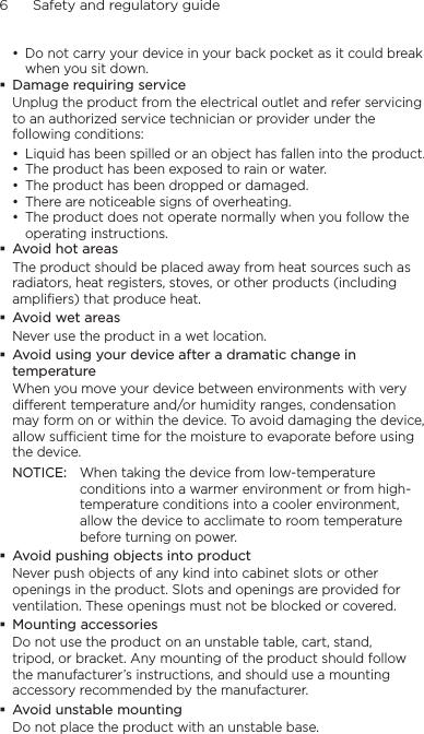 6      Safety and regulatory guide• Do not carry your device in your back pocket as it could break when you sit down. Damage requiring serviceUnplug the product from the electrical outlet and refer servicing to an authorized service technician or provider under the following conditions:• Liquid has been spilled or an object has fallen into the product.• The product has been exposed to rain or water.• The product has been dropped or damaged.• There are noticeable signs of overheating.• The product does not operate normally when you follow the operating instructions. Avoid hot areasThe product should be placed away from heat sources such as radiators, heat registers, stoves, or other products (including amplifiers) that produce heat. Avoid wet areasNever use the product in a wet location. Avoid using your device after a dramatic change in temperatureWhen you move your device between environments with very different temperature and/or humidity ranges, condensation may form on or within the device. To avoid damaging the device, allow sufficient time for the moisture to evaporate before using the device.NOTICE:  When taking the device from low-temperature conditions into a warmer environment or from high-temperature conditions into a cooler environment, allow the device to acclimate to room temperature before turning on power. Avoid pushing objects into productNever push objects of any kind into cabinet slots or other openings in the product. Slots and openings are provided for ventilation. These openings must not be blocked or covered. Mounting accessoriesDo not use the product on an unstable table, cart, stand, tripod, or bracket. Any mounting of the product should follow the manufacturer’s instructions, and should use a mounting accessory recommended by the manufacturer. Avoid unstable mountingDo not place the product with an unstable base. 