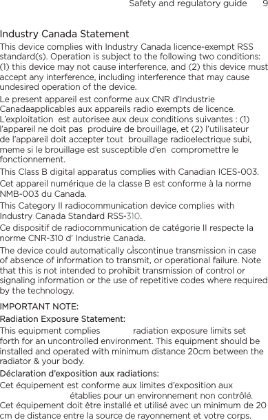 Safety and regulatory guide      9    Industry Canada StatementThis device complies with Industry Canada licence-exempt RSS standard(s). Operation is subject to the following two conditions: (1) this device may not cause interference, and (2) this device must accept any interference, including interference that may cause undesired operation of the device.Le present appareil est conforme aux CNR d’Industrie  Canadaapplicables aux appareils radio exempts de licence. L’exploitation  est autorisee aux deux conditions suivantes : (1) l’appareil ne doit pas  produire de brouillage, et (2) l’utilisateur de l’appareil doit accepter tout  brouillage radioelectrique subi, meme si le brouillage est susceptible d’en  compromettre le fonctionnement. This Class B digital apparatus complies with Canadian ICES-003.Cet appareil numérique de la classe B est conforme à la norme NMB-003 du Canada.This Category II radiocommunication device complies with Industry Canada Standard RSS-210. Ce dispositif de radiocommunication de catégorie II respecte la norme CNR-310 d’ Industrie Canada.The device could automatically discontinue transmission in case of absence of information to transmit, or operational failure. Note that this is not intended to prohibit transmission of control or signaling information or the use of repetitive codes where required by the technology.IMPORTANT NOTE:Radiation Exposure Statement:This equipment complies with IC radiation exposure limits set forth for an uncontrolled environment. This equipment should be installed and operated with minimum distance 20cm between the radiator &amp; your body.Déclaration d’exposition aux radiations:Cet équipement est conforme aux limites d’exposition aux rayonnements IC établies pour un environnement non contrôlé. Cet équipement doit être installé et utilisé avec un minimum de 20 cm de distance entre la source de rayonnement et votre corps.