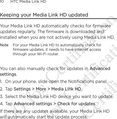 10      HTC Media Link HD Keeping your Media Link HD updatedYour Media Link HD automatically checks for firmware updates regularly. The firmware is downloaded and installed when you are not actively using Media Link HD.Note For your Media Link HD to automatically check for firmware updates, it needs to have Internet access through your Wi-Fi router.You can also manually check for updates in Advanced settings. 1.  On your phone, slide open the Notifications panel.2. Tap Settings &gt; More &gt; Media Link HD.3.  Select the Media Link HD device you want to update.4. Tap Advanced settings &gt; Check for updates.If there are any updates available, your Media Link HD will automatically start the update process.DG-H300 for Certification DG-H300 for Certification DG-H300 for Certification