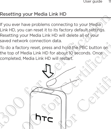 User guide      11    Resetting your Media Link HDIf you ever have problems connecting to your Media Link HD, you can reset it to its factory default settings. Resetting your Media Link HD will delete all of your saved network connection data. To do a factory reset, press and hold the PBC button on the top of Media Link HD for about 10 seconds. Once completed, Media Link HD will restart.DG-H300 for Certification DG-H300 for Certification DG-H300 for Certification