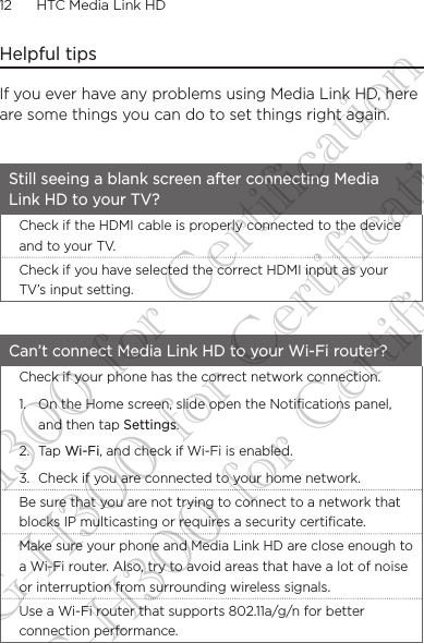 12      HTC Media Link HD Helpful tipsIf you ever have any problems using Media Link HD, here are some things you can do to set things right again.Still seeing a blank screen after connecting Media Link HD to your TV?Check if the HDMI cable is properly connected to the device and to your TV.Check if you have selected the correct HDMI input as your TV’s input setting.Can’t connect Media Link HD to your Wi-Fi router?Check if your phone has the correct network connection.1.  On the Home screen, slide open the Notifications panel, and then tap Settings.2. Tap Wi-Fi, and check if Wi-Fi is enabled. 3.  Check if you are connected to your home network.Be sure that you are not trying to connect to a network that blocks IP multicasting or requires a security certificate.Make sure your phone and Media Link HD are close enough to a Wi-Fi router. Also, try to avoid areas that have a lot of noise or interruption from surrounding wireless signals. Use a Wi-Fi router that supports 802.11a/g/n for better connection performance.DG-H300 for Certification DG-H300 for Certification DG-H300 for Certification