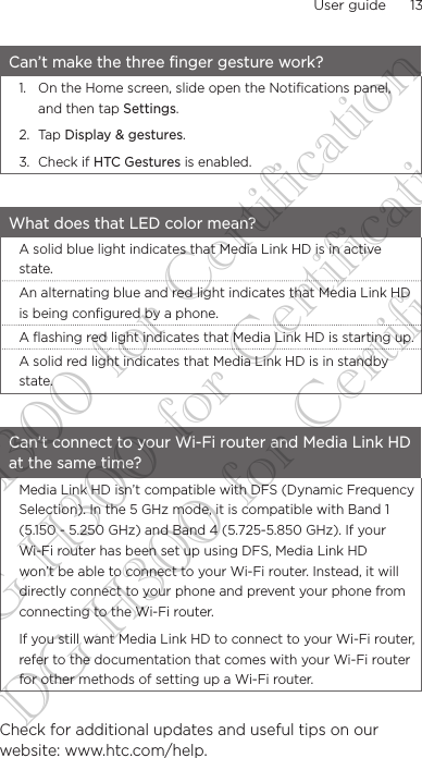 User guide      13    Can’t make the three finger gesture work?1.  On the Home screen, slide open the Notifications panel, and then tap Settings.2. Tap Display &amp; gestures.3.  Check if HTC Gestures is enabled.What does that LED color mean?A solid blue light indicates that Media Link HD is in active state.An alternating blue and red light indicates that Media Link HD is being configured by a phone.A flashing red light indicates that Media Link HD is starting up.A solid red light indicates that Media Link HD is in standby state.Can’t connect to your Wi-Fi router and Media Link HD at the same time?Media Link HD isn’t compatible with DFS (Dynamic Frequency Selection). In the 5 GHz mode, it is compatible with Band 1 (5.150 - 5.250 GHz) and Band 4 (5.725-5.850 GHz). If your Wi-Fi router has been set up using DFS, Media Link HD won’t be able to connect to your Wi-Fi router. Instead, it will directly connect to your phone and prevent your phone from connecting to the Wi-Fi router.If you still want Media Link HD to connect to your Wi-Fi router, refer to the documentation that comes with your Wi-Fi router for other methods of setting up a Wi-Fi router. Check for additional updates and useful tips on our website: www.htc.com/help.DG-H300 for Certification DG-H300 for Certification DG-H300 for Certification