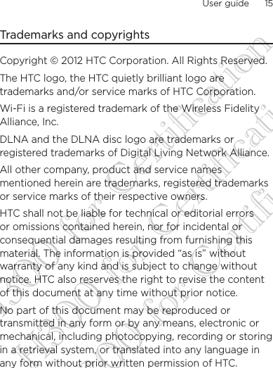 User guide      15    Trademarks and copyrightsCopyright © 2012 HTC Corporation. All Rights Reserved.The HTC logo, the HTC quietly brilliant logo are trademarks and/or service marks of HTC Corporation.Wi-Fi is a registered trademark of the Wireless Fidelity Alliance, Inc.DLNA and the DLNA disc logo are trademarks or registered trademarks of Digital Living Network Alliance. All other company, product and service names mentioned herein are trademarks, registered trademarks or service marks of their respective owners.HTC shall not be liable for technical or editorial errors or omissions contained herein, nor for incidental or consequential damages resulting from furnishing this material. The information is provided “as is” without warranty of any kind and is subject to change without notice. HTC also reserves the right to revise the content of this document at any time without prior notice.No part of this document may be reproduced or transmitted in any form or by any means, electronic or mechanical, including photocopying, recording or storing in a retrieval system, or translated into any language in any form without prior written permission of HTC.DG-H300 for Certification DG-H300 for Certification DG-H300 for Certification