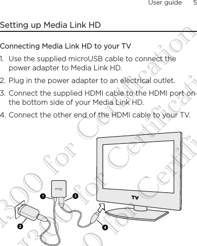 User guide      5    Setting up Media Link HDConnecting Media Link HD to your TV1.  Use the supplied microUSB cable to connect the power adapter to Media Link HD.2.  Plug in the power adapter to an electrical outlet.3.  Connect the supplied HDMI cable to the HDMI port on the bottom side of your Media Link HD.4. Connect the other end of the HDMI cable to your TV.DG-H300 for Certification DG-H300 for Certification DG-H300 for Certification