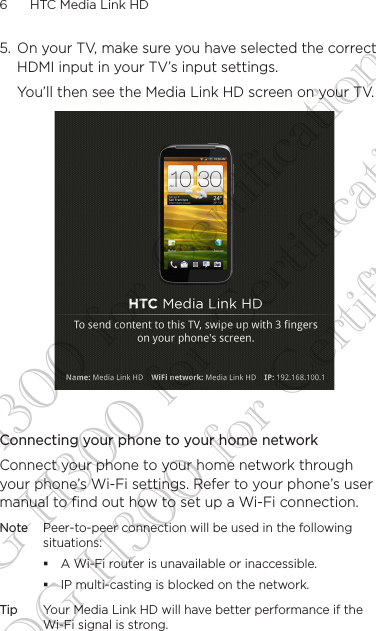 6      HTC Media Link HD 5.  On your TV, make sure you have selected the correct HDMI input in your TV’s input settings.You’ll then see the Media Link HD screen on your TV.Connecting your phone to your home networkConnect your phone to your home network through your phone’s Wi-Fi settings. Refer to your phone’s user manual to find out how to set up a Wi-Fi connection.Note Peer-to-peer connection will be used in the following situations: A Wi-Fi router is unavailable or inaccessible. IP multi-casting is blocked on the network.Tip Your Media Link HD will have better performance if the Wi-Fi signal is strong. DG-H300 for Certification DG-H300 for Certification DG-H300 for Certification