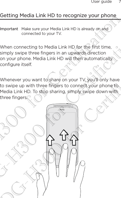 User guide      7    Getting Media Link HD to recognize your phoneImportant Make sure your Media Link HD is already on and connected to your TV.When connecting to Media Link HD for the first time, simply swipe three fingers in an upwards direction on your phone. Media Link HD will then automatically configure itself.Whenever you want to share on your TV, you’ll only have to swipe up with three fingers to connect your phone to Media Link HD. To stop sharing, simply swipe down with three fingers.  DG-H300 for Certification DG-H300 for Certification DG-H300 for Certification