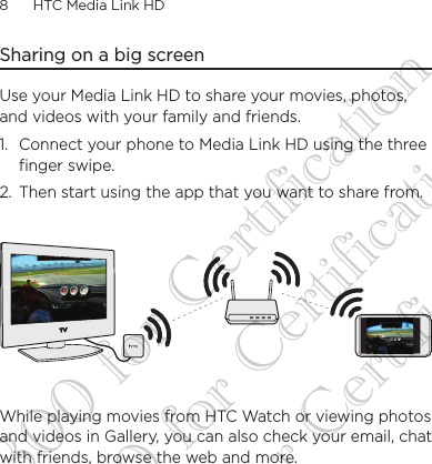 8      HTC Media Link HD Sharing on a big screenUse your Media Link HD to share your movies, photos, and videos with your family and friends. 1.  Connect your phone to Media Link HD using the three finger swipe.2.  Then start using the app that you want to share from.While playing movies from HTC Watch or viewing photos and videos in Gallery, you can also check your email, chat with friends, browse the web and more.DG-H300 for Certification DG-H300 for Certification DG-H300 for Certification