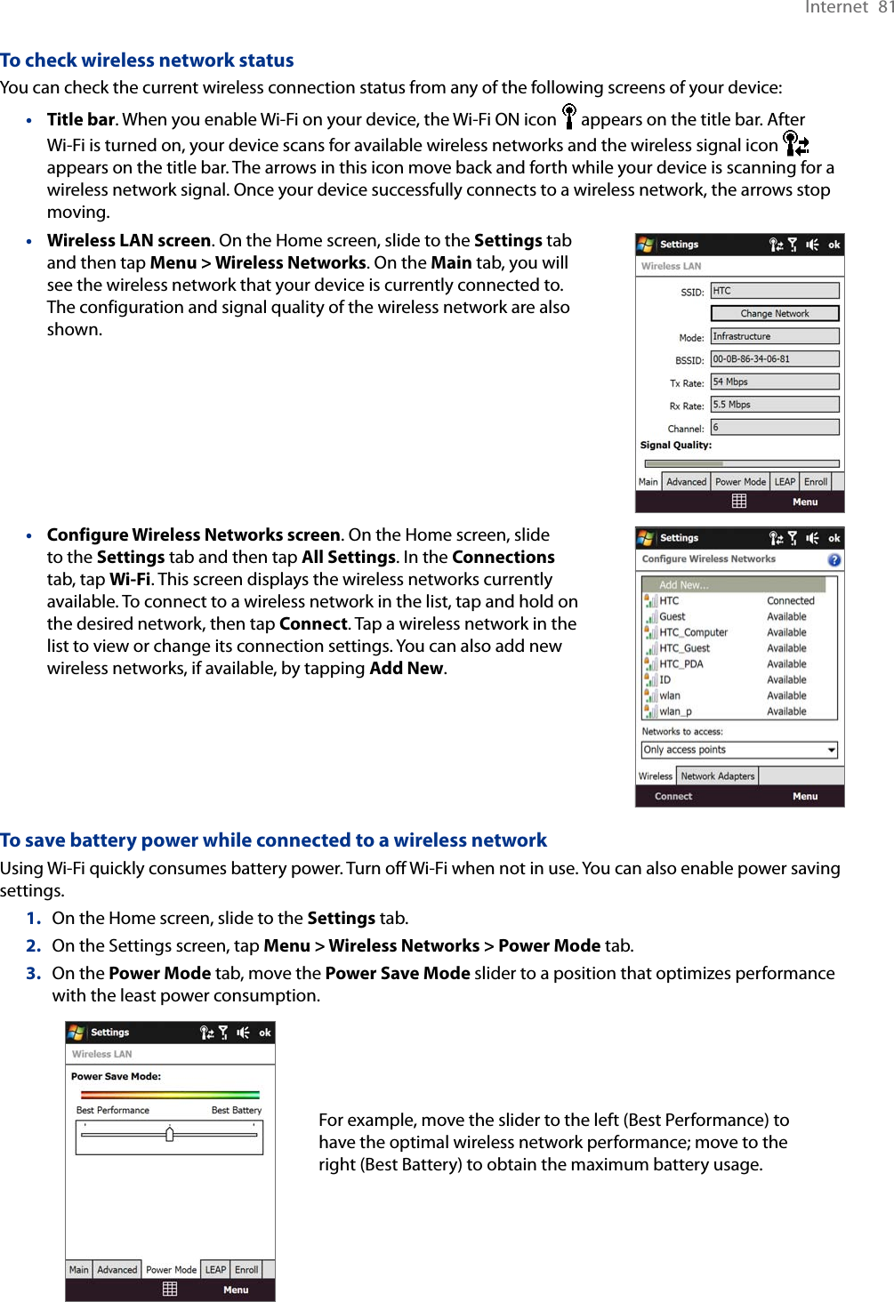 Internet  81To check wireless network statusYou can check the current wireless connection status from any of the following screens of your device:Title bar. When you enable Wi-Fi on your device, the Wi-Fi ON icon   appears on the title bar. After Wi-Fi is turned on, your device scans for available wireless networks and the wireless signal icon   appears on the title bar. The arrows in this icon move back and forth while your device is scanning for a wireless network signal. Once your device successfully connects to a wireless network, the arrows stop moving.Wireless LAN screen. On the Home screen, slide to the Settings tab and then tap Menu &gt; Wireless Networks. On the Main tab, you will see the wireless network that your device is currently connected to. The configuration and signal quality of the wireless network are also shown.•Configure Wireless Networks screen. On the Home screen, slide to the Settings tab and then tap All Settings. In the Connections tab, tap Wi-Fi. This screen displays the wireless networks currently available. To connect to a wireless network in the list, tap and hold on the desired network, then tap Connect. Tap a wireless network in the list to view or change its connection settings. You can also add new wireless networks, if available, by tapping Add New.•To save battery power while connected to a wireless networkUsing Wi-Fi quickly consumes battery power. Turn off Wi-Fi when not in use. You can also enable power saving settings.1.  On the Home screen, slide to the Settings tab.2.  On the Settings screen, tap Menu &gt; Wireless Networks &gt; Power Mode tab.3.  On the Power Mode tab, move the Power Save Mode slider to a position that optimizes performance with the least power consumption.  For example, move the slider to the left (Best Performance) to have the optimal wireless network performance; move to the right (Best Battery) to obtain the maximum battery usage.•