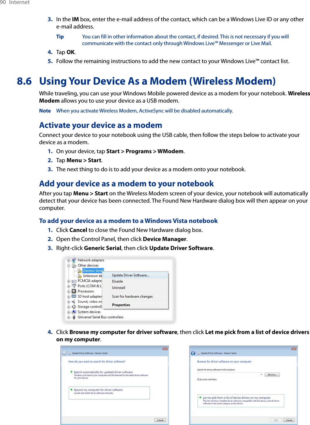 90  Internet3.  In the IM box, enter the e-mail address of the contact, which can be a Windows Live ID or any other  e-mail address.  Tip  You can fill in other information about the contact, if desired. This is not necessary if you will        communicate with the contact only through Windows Live™ Messenger or Live Mail.4.  Tap OK.5.  Follow the remaining instructions to add the new contact to your Windows Live™ contact list.8.6  Using Your Device As a Modem (Wireless Modem)While traveling, you can use your Windows Mobile powered device as a modem for your notebook. Wireless Modem allows you to use your device as a USB modem.Note  When you activate Wireless Modem, ActiveSync will be disabled automatically.Activate your device as a modemConnect your device to your notebook using the USB cable, then follow the steps below to activate your device as a modem.1.  On your device, tap Start &gt; Programs &gt; WModem.2.  Tap Menu &gt; Start.3.  The next thing to do is to add your device as a modem onto your notebook.Add your device as a modem to your notebookAfter you tap Menu &gt; Start on the Wireless Modem screen of your device, your notebook will automatically detect that your device has been connected. The Found New Hardware dialog box will then appear on your computer.To add your device as a modem to a Windows Vista notebook1.  Click Cancel to close the Found New Hardware dialog box.2.  Open the Control Panel, then click Device Manager.3.  Right-click Generic Serial, then click Update Driver Software.   4.  Click Browse my computer for driver software, then click Let me pick from a list of device drivers on my computer.   