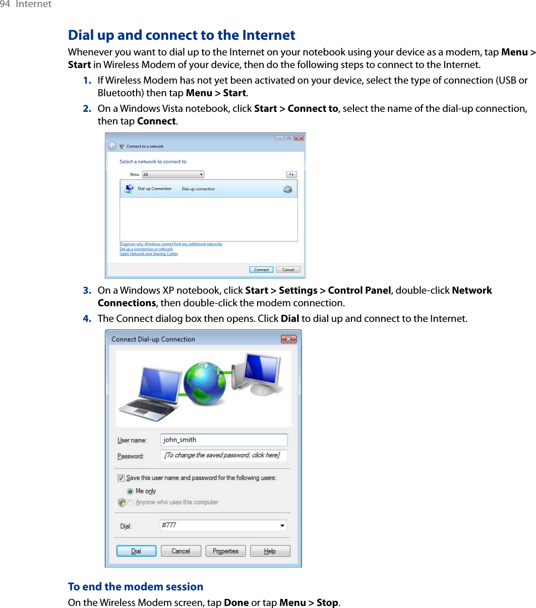 94  InternetDial up and connect to the InternetWhenever you want to dial up to the Internet on your notebook using your device as a modem, tap Menu &gt; Start in Wireless Modem of your device, then do the following steps to connect to the Internet.1.  If Wireless Modem has not yet been activated on your device, select the type of connection (USB or Bluetooth) then tap Menu &gt; Start.2.  On a Windows Vista notebook, click Start &gt; Connect to, select the name of the dial-up connection, then tap Connect.   3.  On a Windows XP notebook, click Start &gt; Settings &gt; Control Panel, double-click Network Connections, then double-click the modem connection.4.  The Connect dialog box then opens. Click Dial to dial up and connect to the Internet.   To end the modem sessionOn the Wireless Modem screen, tap Done or tap Menu &gt; Stop.