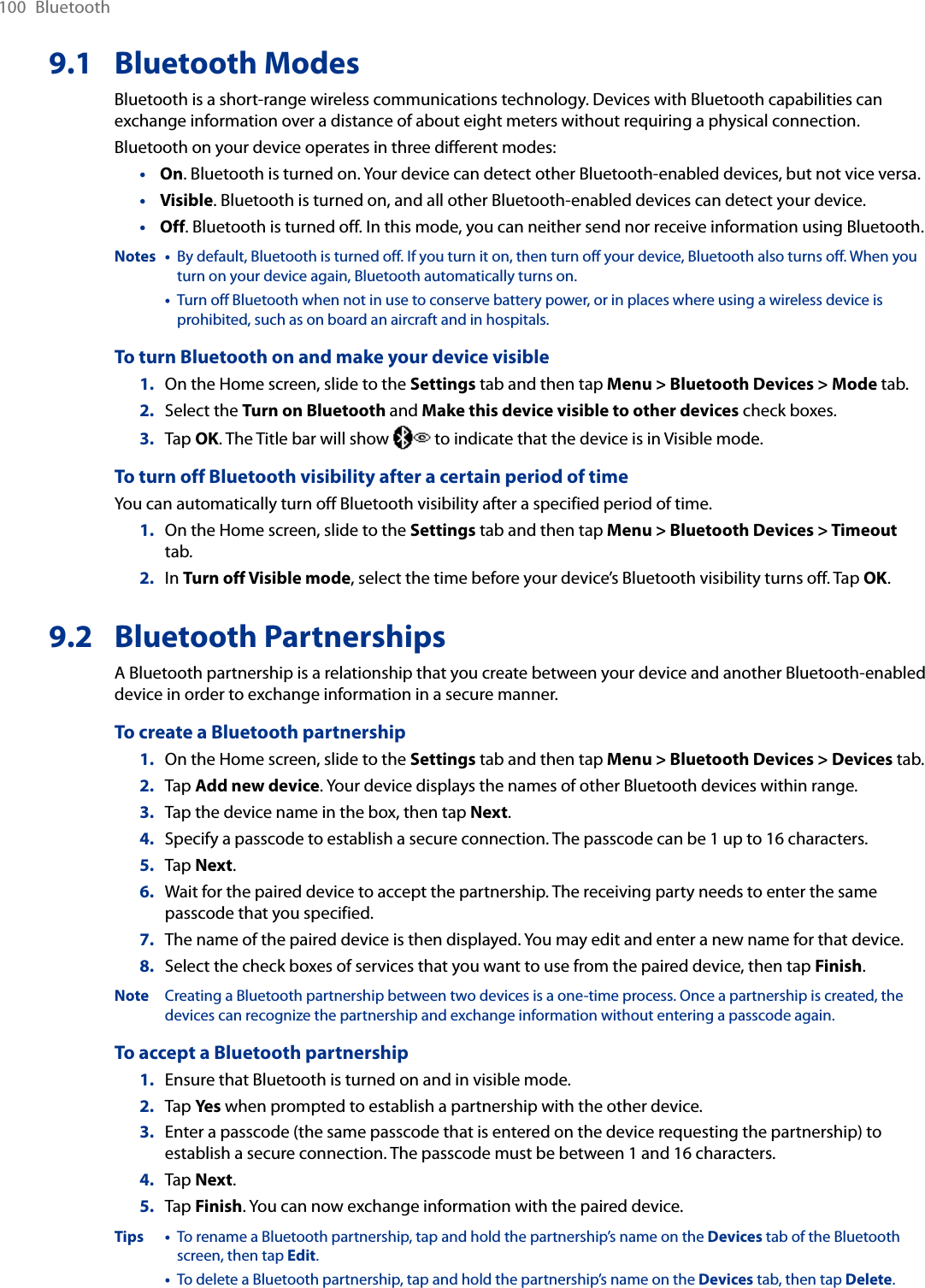 100  Bluetooth9.1  Bluetooth ModesBluetooth is a short-range wireless communications technology. Devices with Bluetooth capabilities can exchange information over a distance of about eight meters without requiring a physical connection.Bluetooth on your device operates in three different modes:On. Bluetooth is turned on. Your device can detect other Bluetooth-enabled devices, but not vice versa.Visible. Bluetooth is turned on, and all other Bluetooth-enabled devices can detect your device.Off. Bluetooth is turned off. In this mode, you can neither send nor receive information using Bluetooth.Notes •   By default, Bluetooth is turned off. If you turn it on, then turn off your device, Bluetooth also turns off. When you turn on your device again, Bluetooth automatically turns on.  •   Turn off Bluetooth when not in use to conserve battery power, or in places where using a wireless device is prohibited, such as on board an aircraft and in hospitals.To turn Bluetooth on and make your device visible1.  On the Home screen, slide to the Settings tab and then tap Menu &gt; Bluetooth Devices &gt; Mode tab.2.  Select the Turn on Bluetooth and Make this device visible to other devices check boxes.3.  Tap OK. The Title bar will show   to indicate that the device is in Visible mode. To turn off Bluetooth visibility after a certain period of timeYou can automatically turn off Bluetooth visibility after a specified period of time.1.  On the Home screen, slide to the Settings tab and then tap Menu &gt; Bluetooth Devices &gt; Timeout tab.2.  In Turn off Visible mode, select the time before your device’s Bluetooth visibility turns off. Tap OK.9.2  Bluetooth PartnershipsA Bluetooth partnership is a relationship that you create between your device and another Bluetooth-enabled device in order to exchange information in a secure manner.To create a Bluetooth partnership1.  On the Home screen, slide to the Settings tab and then tap Menu &gt; Bluetooth Devices &gt; Devices tab.2.  Tap Add new device. Your device displays the names of other Bluetooth devices within range.3.  Tap the device name in the box, then tap Next.4.  Specify a passcode to establish a secure connection. The passcode can be 1 up to 16 characters.5.  Tap Next.6.  Wait for the paired device to accept the partnership. The receiving party needs to enter the same passcode that you specified.7.  The name of the paired device is then displayed. You may edit and enter a new name for that device.8.  Select the check boxes of services that you want to use from the paired device, then tap Finish.Note  Creating a Bluetooth partnership between two devices is a one-time process. Once a partnership is created, the devices can recognize the partnership and exchange information without entering a passcode again.To accept a Bluetooth partnership1.  Ensure that Bluetooth is turned on and in visible mode.2.  Tap Yes when prompted to establish a partnership with the other device.3.  Enter a passcode (the same passcode that is entered on the device requesting the partnership) to establish a secure connection. The passcode must be between 1 and 16 characters.4.  Tap Next.5.  Tap Finish. You can now exchange information with the paired device.Tips •   To rename a Bluetooth partnership, tap and hold the partnership’s name on the Devices tab of the Bluetooth screen, then tap Edit.  •   To delete a Bluetooth partnership, tap and hold the partnership’s name on the Devices tab, then tap Delete.•••