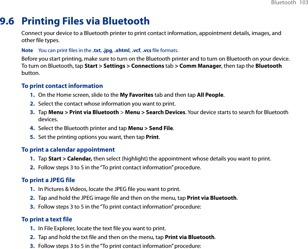Bluetooth  1039.6  Printing Files via BluetoothConnect your device to a Bluetooth printer to print contact information, appointment details, images, and other file types.Note  You can print files in the .txt, .jpg, .xhtml, .vcf, .vcs file formats.Before you start printing, make sure to turn on the Bluetooth printer and to turn on Bluetooth on your device. To turn on Bluetooth, tap Start &gt; Settings &gt; Connections tab &gt; Comm Manager, then tap the Bluetooth button.To print contact information1.  On the Home screen, slide to the My Favorites tab and then tap All People. 2.  Select the contact whose information you want to print.3.  Tap Menu &gt; Print via Bluetooth &gt; Menu &gt; Search Devices. Your device starts to search for Bluetooth devices. 4.  Select the Bluetooth printer and tap Menu &gt; Send File.5.  Set the printing options you want, then tap Print.To print a calendar appointment1.  Tap Start &gt; Calendar, then select (highlight) the appointment whose details you want to print.2.  Follow steps 3 to 5 in the “To print contact information” procedure.To print a JPEG file1.  In Pictures &amp; Videos, locate the JPEG file you want to print.2.  Tap and hold the JPEG image file and then on the menu, tap Print via Bluetooth. 3.  Follow steps 3 to 5 in the “To print contact information” procedure:To print a text file1.  In File Explorer, locate the text file you want to print.2.  Tap and hold the txt file and then on the menu, tap Print via Bluetooth. 3.  Follow steps 3 to 5 in the “To print contact information” procedure: