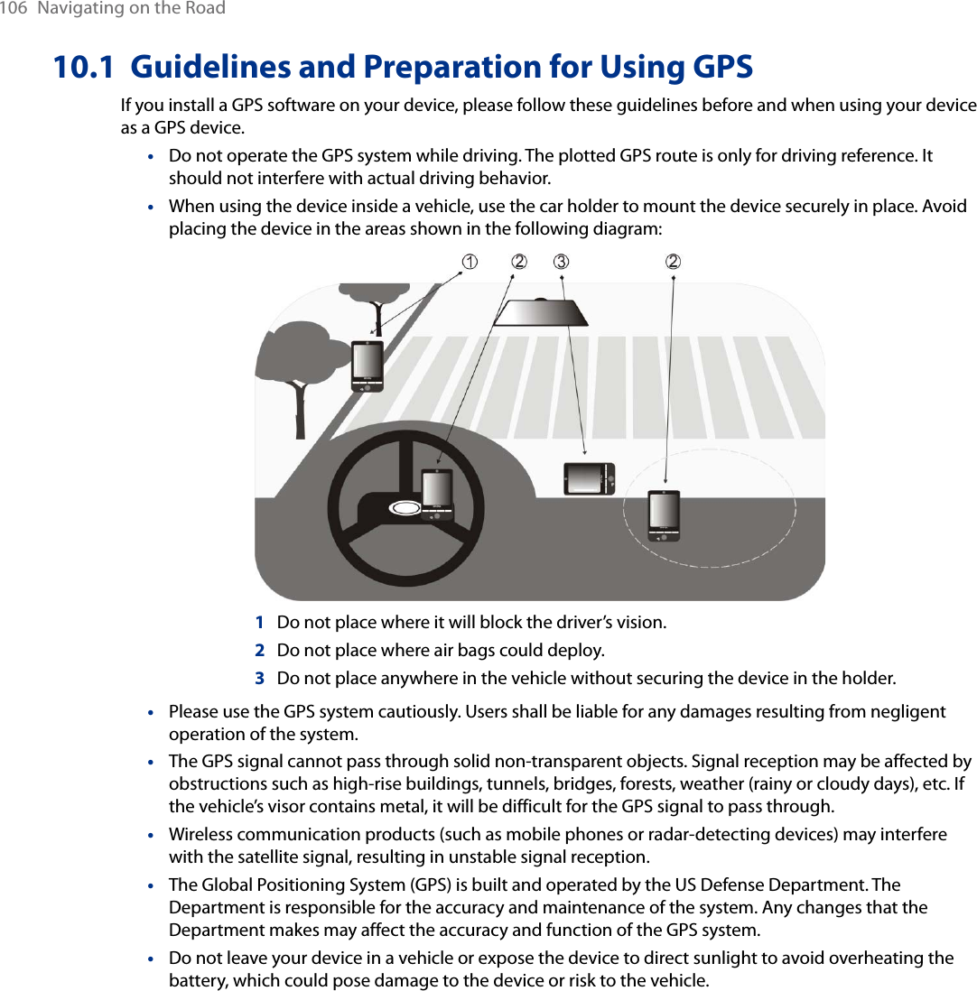 106  Navigating on the Road10.1  Guidelines and Preparation for Using GPSIf you install a GPS software on your device, please follow these guidelines before and when using your device as a GPS device. Do not operate the GPS system while driving. The plotted GPS route is only for driving reference. It should not interfere with actual driving behavior.When using the device inside a vehicle, use the car holder to mount the device securely in place. Avoid placing the device in the areas shown in the following diagram:           1   Do not place where it will block the driver’s vision.      2   Do not place where air bags could deploy.      3   Do not place anywhere in the vehicle without securing the device in the holder.Please use the GPS system cautiously. Users shall be liable for any damages resulting from negligent operation of the system.The GPS signal cannot pass through solid non-transparent objects. Signal reception may be affected by obstructions such as high-rise buildings, tunnels, bridges, forests, weather (rainy or cloudy days), etc. If the vehicle’s visor contains metal, it will be difficult for the GPS signal to pass through.Wireless communication products (such as mobile phones or radar-detecting devices) may interfere with the satellite signal, resulting in unstable signal reception.The Global Positioning System (GPS) is built and operated by the US Defense Department. The Department is responsible for the accuracy and maintenance of the system. Any changes that the Department makes may affect the accuracy and function of the GPS system.Do not leave your device in a vehicle or expose the device to direct sunlight to avoid overheating the battery, which could pose damage to the device or risk to the vehicle.•••••••