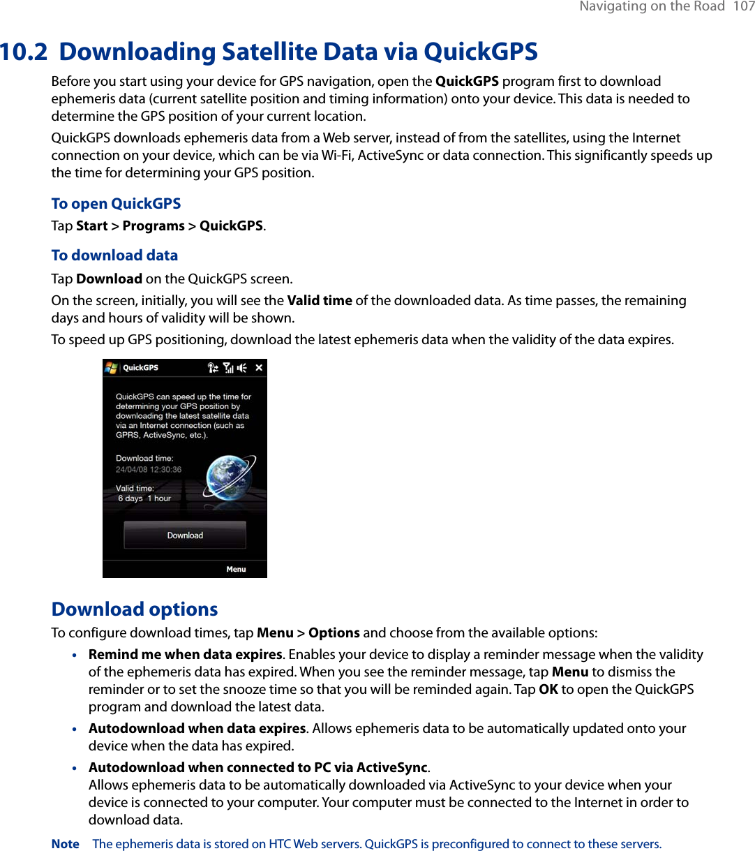 Navigating on the Road  10710.2  Downloading Satellite Data via QuickGPSBefore you start using your device for GPS navigation, open the QuickGPS program first to download ephemeris data (current satellite position and timing information) onto your device. This data is needed to determine the GPS position of your current location.QuickGPS downloads ephemeris data from a Web server, instead of from the satellites, using the Internet connection on your device, which can be via Wi-Fi, ActiveSync or data connection. This significantly speeds up the time for determining your GPS position.To open QuickGPSTap Start &gt; Programs &gt; QuickGPS.To download dataTap Download on the QuickGPS screen.On the screen, initially, you will see the Valid time of the downloaded data. As time passes, the remaining days and hours of validity will be shown.To speed up GPS positioning, download the latest ephemeris data when the validity of the data expires.   Download optionsTo configure download times, tap Menu &gt; Options and choose from the available options:Remind me when data expires. Enables your device to display a reminder message when the validity of the ephemeris data has expired. When you see the reminder message, tap Menu to dismiss the reminder or to set the snooze time so that you will be reminded again. Tap OK to open the QuickGPS program and download the latest data.Autodownload when data expires. Allows ephemeris data to be automatically updated onto your device when the data has expired.Autodownload when connected to PC via ActiveSync.  Allows ephemeris data to be automatically downloaded via ActiveSync to your device when your device is connected to your computer. Your computer must be connected to the Internet in order to download data.Note  The ephemeris data is stored on HTC Web servers. QuickGPS is preconfigured to connect to these servers.•••