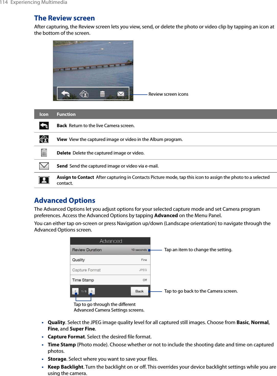 114  Experiencing MultimediaThe Review screenAfter capturing, the Review screen lets you view, send, or delete the photo or video clip by tapping an icon at the bottom of the screen. Review screen iconsIcon FunctionBack  Return to the live Camera screen.View  View the captured image or video in the Album program.Delete  Delete the captured image or video.Send  Send the captured image or video via e-mail.Assign to Contact  After capturing in Contacts Picture mode, tap this icon to assign the photo to a selected contact.Advanced OptionsThe Advanced Options let you adjust options for your selected capture mode and set Camera program preferences. Access the Advanced Options by tapping Advanced on the Menu Panel. You can either tap on-screen or press Navigation up/down (Landscape orientation) to navigate through the Advanced Options screen.Tap to go through the different Advanced Camera Settings screens.Tap to go back to the Camera screen. Tap an item to change the setting. Quality. Select the JPEG image quality level for all captured still images. Choose from Basic, Normal, Fine, and Super Fine.Capture Format. Select the desired file format.Time Stamp (Photo mode). Choose whether or not to include the shooting date and time on captured photos.Storage. Select where you want to save your files.Keep Backlight. Turn the backlight on or off. This overrides your device backlight settings while you are using the camera.•••••