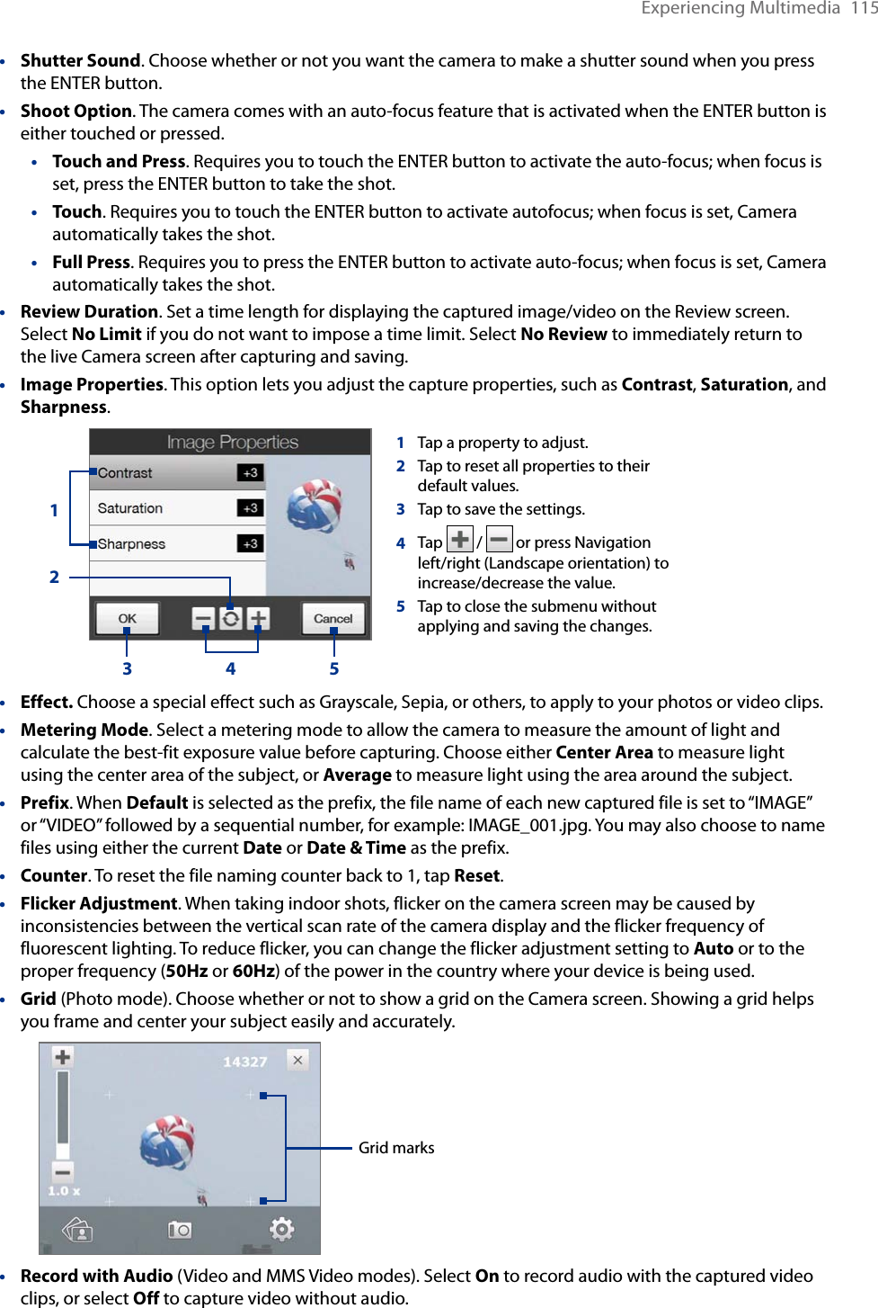 Experiencing Multimedia  115Shutter Sound. Choose whether or not you want the camera to make a shutter sound when you press the ENTER button.Shoot Option. The camera comes with an auto-focus feature that is activated when the ENTER button is either touched or pressed.Touch and Press. Requires you to touch the ENTER button to activate the auto-focus; when focus is set, press the ENTER button to take the shot.Touch. Requires you to touch the ENTER button to activate autofocus; when focus is set, Camera automatically takes the shot.Full Press. Requires you to press the ENTER button to activate auto-focus; when focus is set, Camera automatically takes the shot.Review Duration. Set a time length for displaying the captured image/video on the Review screen. Select No Limit if you do not want to impose a time limit. Select No Review to immediately return to the live Camera screen after capturing and saving.Image Properties. This option lets you adjust the capture properties, such as Contrast, Saturation, and Sharpness. 1Tap a property to adjust.2Tap to reset all properties to their default values. 3Tap to save the settings. 4Tap  /   or press Navigation left/right (Landscape orientation) to increase/decrease the value.5Tap to close the submenu without applying and saving the changes.1253 4Effect. Choose a special effect such as Grayscale, Sepia, or others, to apply to your photos or video clips.Metering Mode. Select a metering mode to allow the camera to measure the amount of light and calculate the best-fit exposure value before capturing. Choose either Center Area to measure light using the center area of the subject, or Average to measure light using the area around the subject.Prefix. When Default is selected as the prefix, the file name of each new captured file is set to “IMAGE” or “VIDEO” followed by a sequential number, for example: IMAGE_001.jpg. You may also choose to name files using either the current Date or Date &amp; Time as the prefix.Counter. To reset the file naming counter back to 1, tap Reset.Flicker Adjustment. When taking indoor shots, flicker on the camera screen may be caused by inconsistencies between the vertical scan rate of the camera display and the flicker frequency of fluorescent lighting. To reduce flicker, you can change the flicker adjustment setting to Auto or to the proper frequency (50Hz or 60Hz) of the power in the country where your device is being used.Grid (Photo mode). Choose whether or not to show a grid on the Camera screen. Showing a grid helps you frame and center your subject easily and accurately. Grid marksRecord with Audio (Video and MMS Video modes). Select On to record audio with the captured video clips, or select Off to capture video without audio.••••••••••••••