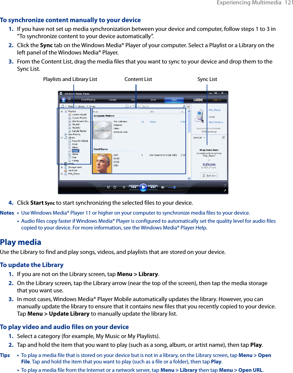 Experiencing Multimedia  121To synchronize content manually to your device1.  If you have not set up media synchronization between your device and computer, follow steps 1 to 3 in “To synchronize content to your device automatically”.2.  Click the Sync tab on the Windows Media® Player of your computer. Select a Playlist or a Library on the left panel of the Windows Media® Player.3.  From the Content List, drag the media files that you want to sync to your device and drop them to the Sync List.Playlists and Library List Sync ListContent List4.  Click Start Sync to start synchronizing the selected files to your device.Notes •   Use Windows Media® Player 11 or higher on your computer to synchronize media files to your device.  •   Audio files copy faster if Windows Media® Player is configured to automatically set the quality level for audio files copied to your device. For more information, see the Windows Media® Player Help.Play mediaUse the Library to find and play songs, videos, and playlists that are stored on your device.To update the Library1.  If you are not on the Library screen, tap Menu &gt; Library.2.  On the Library screen, tap the Library arrow (near the top of the screen), then tap the media storage that you want use.3.  In most cases, Windows Media® Player Mobile automatically updates the library. However, you can manually update the library to ensure that it contains new files that you recently copied to your device. Tap Menu &gt; Update Library to manually update the library list.To play video and audio files on your device1.  Select a category (for example, My Music or My Playlists).2.  Tap and hold the item that you want to play (such as a song, album, or artist name), then tap Play.Tips •   To play a media file that is stored on your device but is not in a library, on the Library screen, tap Menu &gt; Open File. Tap and hold the item that you want to play (such as a file or a folder), then tap Play.  •   To play a media file from the Internet or a network server, tap Menu &gt; Library then tap Menu &gt; Open URL.