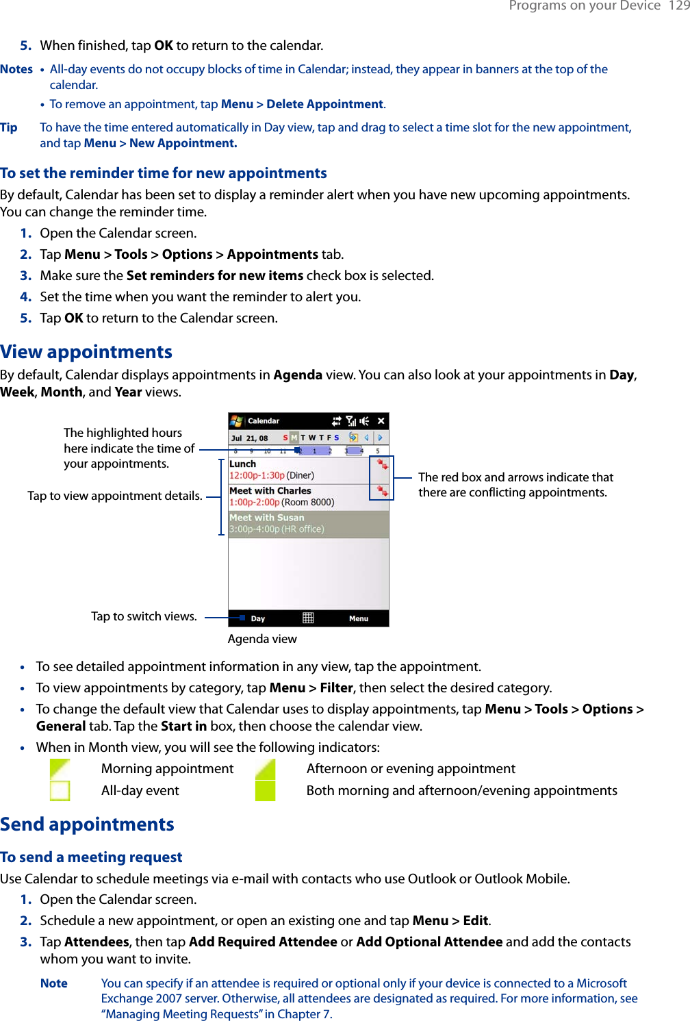 Programs on your Device  1295.  When finished, tap OK to return to the calendar.Notes •   All-day events do not occupy blocks of time in Calendar; instead, they appear in banners at the top of the calendar.  •   To remove an appointment, tap Menu &gt; Delete Appointment.Tip To have the time entered automatically in Day view, tap and drag to select a time slot for the new appointment, and tap Menu &gt; New Appointment.To set the reminder time for new appointmentsBy default, Calendar has been set to display a reminder alert when you have new upcoming appointments. You can change the reminder time.1.  Open the Calendar screen.2.  Tap Menu &gt; Tools &gt; Options &gt; Appointments tab.3.  Make sure the Set reminders for new items check box is selected.4.  Set the time when you want the reminder to alert you.5.  Tap OK to return to the Calendar screen.View appointmentsBy default, Calendar displays appointments in Agenda view. You can also look at your appointments in Day, Week, Month, and Year views.The highlighted hours here indicate the time of your appointments.Tap to view appointment details.Agenda viewTap to switch views.The red box and arrows indicate that there are conflicting appointments.To see detailed appointment information in any view, tap the appointment.To view appointments by category, tap Menu &gt; Filter, then select the desired category.To change the default view that Calendar uses to display appointments, tap Menu &gt; Tools &gt; Options &gt; General tab. Tap the Start in box, then choose the calendar view.When in Month view, you will see the following indicators:      Morning appointment    Afternoon or evening appointment      All-day event      Both morning and afternoon/evening appointmentsSend appointmentsTo send a meeting requestUse Calendar to schedule meetings via e-mail with contacts who use Outlook or Outlook Mobile.1.  Open the Calendar screen.2.  Schedule a new appointment, or open an existing one and tap Menu &gt; Edit.3.  Tap Attendees, then tap Add Required Attendee or Add Optional Attendee and add the contacts whom you want to invite.  Note  You can specify if an attendee is required or optional only if your device is connected to a Microsoft      Exchange 2007 server. Otherwise, all attendees are designated as required. For more information, see      “Managing Meeting Requests” in Chapter 7.••••