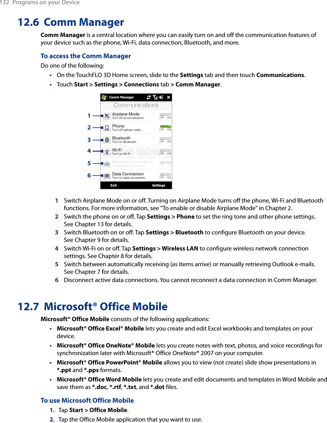 132  Programs on your Device12.6  Comm ManagerComm Manager is a central location where you can easily turn on and off the communication features of your device such as the phone, Wi-Fi, data connection, Bluetooth, and more.To access the Comm ManagerDo one of the following:On the TouchFLO 3D Home screen, slide to the Settings tab and then touch Communications.Touch Start &gt; Settings &gt; Connections tab &gt; Comm Manager.   1234561Switch Airplane Mode on or off. Turning on Airplane Mode turns off the phone, Wi-Fi and Bluetooth functions. For more information, see &quot;To enable or disable Airplane Mode&quot; in Chapter 2.2Switch the phone on or off. Tap Settings &gt; Phone to set the ring tone and other phone settings.  See Chapter 13 for details. 3Switch Bluetooth on or off. Tap Settings &gt; Bluetooth to configure Bluetooth on your device.  See Chapter 9 for details.4Switch Wi-Fi on or off. Tap Settings &gt; Wireless LAN to configure wireless network connection settings. See Chapter 8 for details.5Switch between automatically receiving (as items arrive) or manually retrieving Outlook e-mails.  See Chapter 7 for details.6Disconnect active data connections. You cannot reconnect a data connection in Comm Manager.12.7  Microsoft® Office MobileMicrosoft® Office Mobile consists of the following applications:Microsoft® Office Excel® Mobile lets you create and edit Excel workbooks and templates on your device.Microsoft® Office OneNote® Mobile lets you create notes with text, photos, and voice recordings for synchronization later with Microsoft® Office OneNote® 2007 on your computer.Microsoft® Office PowerPoint® Mobile allows you to view (not create) slide show presentations in *.ppt and *.pps formats.Microsoft® Office Word Mobile lets you create and edit documents and templates in Word Mobile and save them as *.doc, *.rtf, *.txt, and *.dot files.To use Microsoft Office Mobile1.  Tap Start &gt; Office Mobile.2.  Tap the Office Mobile application that you want to use.••••••