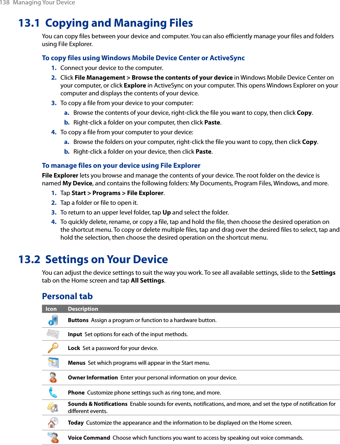 138  Managing Your Device13.1  Copying and Managing FilesYou can copy files between your device and computer. You can also efficiently manage your files and folders using File Explorer.To copy files using Windows Mobile Device Center or ActiveSync1.  Connect your device to the computer.2.  Click File Management &gt; Browse the contents of your device in Windows Mobile Device Center on your computer, or click Explore in ActiveSync on your computer. This opens Windows Explorer on your computer and displays the contents of your device.3.  To copy a file from your device to your computer:a.  Browse the contents of your device, right-click the file you want to copy, then click Copy.b.  Right-click a folder on your computer, then click Paste.4.  To copy a file from your computer to your device:a.  Browse the folders on your computer, right-click the file you want to copy, then click Copy.b.  Right-click a folder on your device, then click Paste.To manage files on your device using File ExplorerFile Explorer lets you browse and manage the contents of your device. The root folder on the device is named My Device, and contains the following folders: My Documents, Program Files, Windows, and more.1.  Tap Start &gt; Programs &gt; File Explorer.2.  Tap a folder or file to open it.3.  To return to an upper level folder, tap Up and select the folder.4.  To quickly delete, rename, or copy a file, tap and hold the file, then choose the desired operation on the shortcut menu. To copy or delete multiple files, tap and drag over the desired files to select, tap and hold the selection, then choose the desired operation on the shortcut menu.13.2  Settings on Your DeviceYou can adjust the device settings to suit the way you work. To see all available settings, slide to the Settings tab on the Home screen and tap All Settings.Personal tabIcon DescriptionButtons  Assign a program or function to a hardware button.Input  Set options for each of the input methods.Lock  Set a password for your device.Menus  Set which programs will appear in the Start menu.Owner Information  Enter your personal information on your device.Phone  Customize phone settings such as ring tone, and more.Sounds &amp; Notifications  Enable sounds for events, notifications, and more, and set the type of notification for different events.Today  Customize the appearance and the information to be displayed on the Home screen.Voice Command  Choose which functions you want to access by speaking out voice commands.