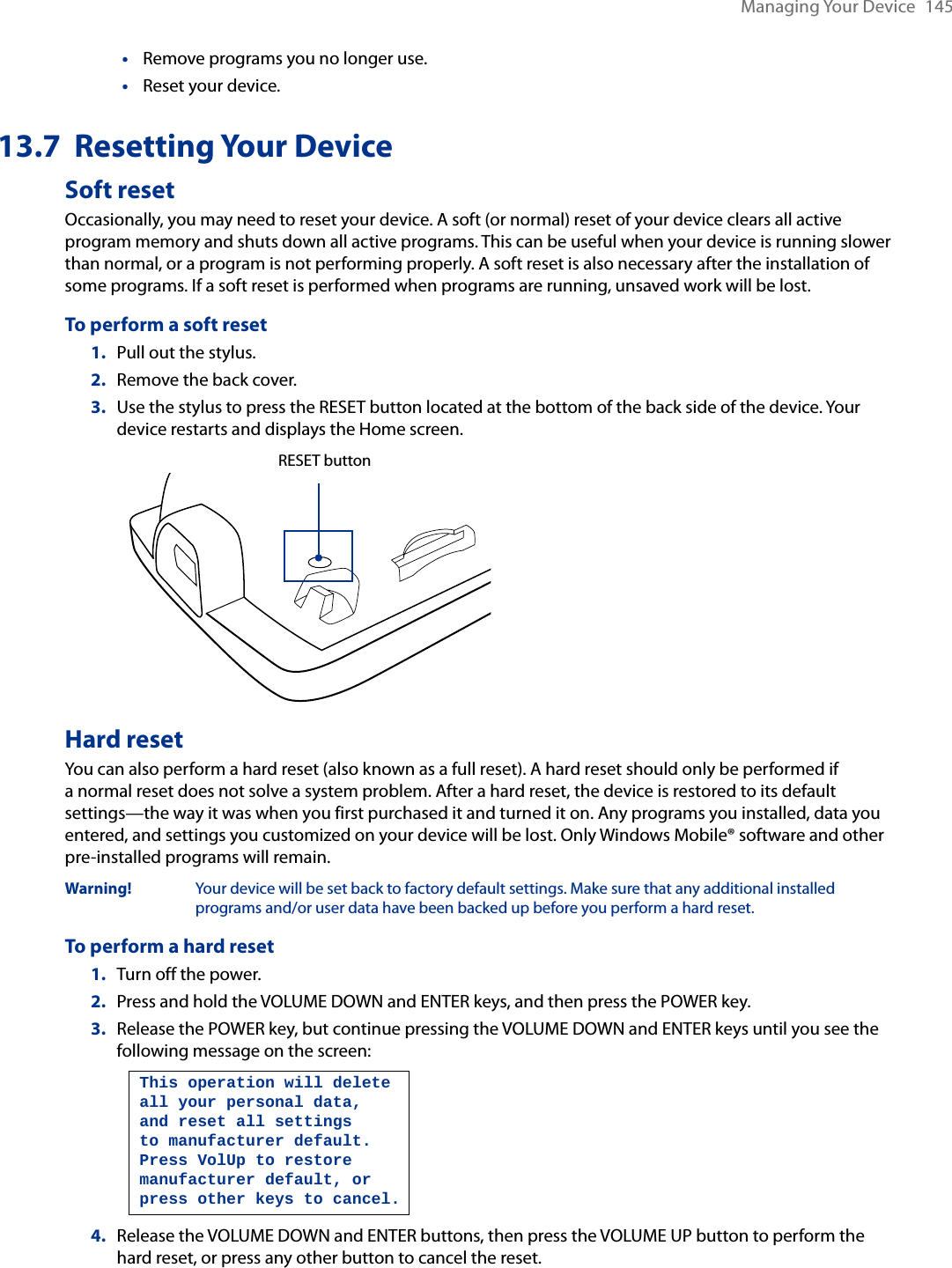 Managing Your Device  145Remove programs you no longer use.Reset your device.13.7  Resetting Your DeviceSoft resetOccasionally, you may need to reset your device. A soft (or normal) reset of your device clears all active program memory and shuts down all active programs. This can be useful when your device is running slower than normal, or a program is not performing properly. A soft reset is also necessary after the installation of some programs. If a soft reset is performed when programs are running, unsaved work will be lost.To perform a soft reset1.  Pull out the stylus.2.  Remove the back cover.3.  Use the stylus to press the RESET button located at the bottom of the back side of the device. Your device restarts and displays the Home screen.   RESET buttonHard resetYou can also perform a hard reset (also known as a full reset). A hard reset should only be performed if a normal reset does not solve a system problem. After a hard reset, the device is restored to its default settings—the way it was when you first purchased it and turned it on. Any programs you installed, data you entered, and settings you customized on your device will be lost. Only Windows Mobile® software and other pre-installed programs will remain.Warning!   Your device will be set back to factory default settings. Make sure that any additional installed programs and/or user data have been backed up before you perform a hard reset.To perform a hard reset1.  Turn off the power.2.  Press and hold the VOLUME DOWN and ENTER keys, and then press the POWER key.3. Release the POWER key, but continue pressing the VOLUME DOWN and ENTER keys until you see the following message on the screen:   This operation will delete all your personal data, and reset all settings to manufacturer default. Press VolUp to restore manufacturer default, or press other keys to cancel.4.  Release the VOLUME DOWN and ENTER buttons, then press the VOLUME UP button to perform the hard reset, or press any other button to cancel the reset.••
