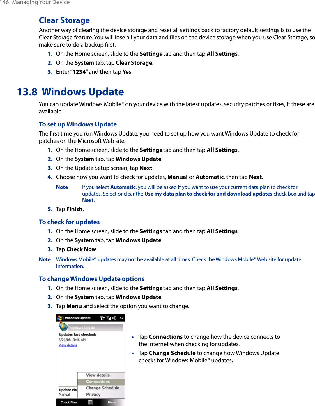 146  Managing Your DeviceClear StorageAnother way of clearing the device storage and reset all settings back to factory default settings is to use the Clear Storage feature. You will lose all your data and files on the device storage when you use Clear Storage, so make sure to do a backup first.1.  On the Home screen, slide to the Settings tab and then tap All Settings. 2.  On the System tab, tap Clear Storage.3.  Enter “1234” and then tap Yes. 13.8  Windows UpdateYou can update Windows Mobile® on your device with the latest updates, security patches or fixes, if these are available.To set up Windows UpdateThe first time you run Windows Update, you need to set up how you want Windows Update to check for patches on the Microsoft Web site.1.  On the Home screen, slide to the Settings tab and then tap All Settings. 2.  On the System tab, tap Windows Update.3.  On the Update Setup screen, tap Next.4.  Choose how you want to check for updates, Manual or Automatic, then tap Next.   Note  If you select Automatic, you will be asked if you want to use your current data plan to check for        updates. Select or clear the Use my data plan to check for and download updates check box and tap      Next.5.  Tap Finish.To check for updates1.  On the Home screen, slide to the Settings tab and then tap All Settings. 2.  On the System tab, tap Windows Update.3.  Tap Check Now.Note  Windows Mobile® updates may not be available at all times. Check the Windows Mobile® Web site for update information.To change Windows Update options1.  On the Home screen, slide to the Settings tab and then tap All Settings. 2.  On the System tab, tap Windows Update.3.  Tap Menu and select the option you want to change. Tap Connections to change how the device connects to the Internet when checking for updates.Tap Change Schedule to change how Windows Update checks for Windows Mobile® updates. ••