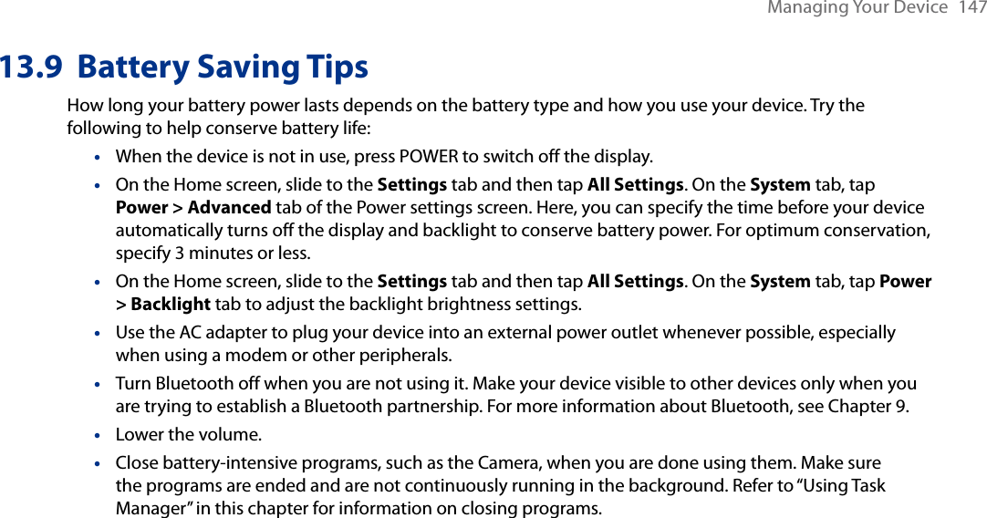 Managing Your Device  14713.9  Battery Saving TipsHow long your battery power lasts depends on the battery type and how you use your device. Try the following to help conserve battery life:When the device is not in use, press POWER to switch off the display.On the Home screen, slide to the Settings tab and then tap All Settings. On the System tab, tap Power &gt; Advanced tab of the Power settings screen. Here, you can specify the time before your device automatically turns off the display and backlight to conserve battery power. For optimum conservation, specify 3 minutes or less.On the Home screen, slide to the Settings tab and then tap All Settings. On the System tab, tap Power &gt; Backlight tab to adjust the backlight brightness settings.Use the AC adapter to plug your device into an external power outlet whenever possible, especially when using a modem or other peripherals.Turn Bluetooth off when you are not using it. Make your device visible to other devices only when you are trying to establish a Bluetooth partnership. For more information about Bluetooth, see Chapter 9.Lower the volume.Close battery-intensive programs, such as the Camera, when you are done using them. Make sure the programs are ended and are not continuously running in the background. Refer to “Using Task Manager” in this chapter for information on closing programs.•••••••
