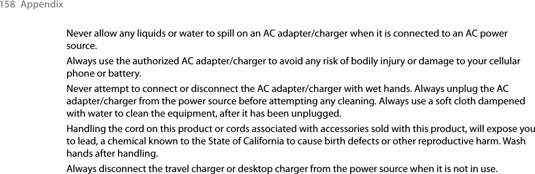 158  AppendixNever allow any liquids or water to spill on an AC adapter/charger when it is connected to an AC power source.Always use the authorized AC adapter/charger to avoid any risk of bodily injury or damage to your cellular phone or battery. Never attempt to connect or disconnect the AC adapter/charger with wet hands. Always unplug the AC adapter/charger from the power source before attempting any cleaning. Always use a soft cloth dampened with water to clean the equipment, after it has been unplugged.Handling the cord on this product or cords associated with accessories sold with this product, will expose you to lead, a chemical known to the State of California to cause birth defects or other reproductive harm. Wash hands after handling.Always disconnect the travel charger or desktop charger from the power source when it is not in use.