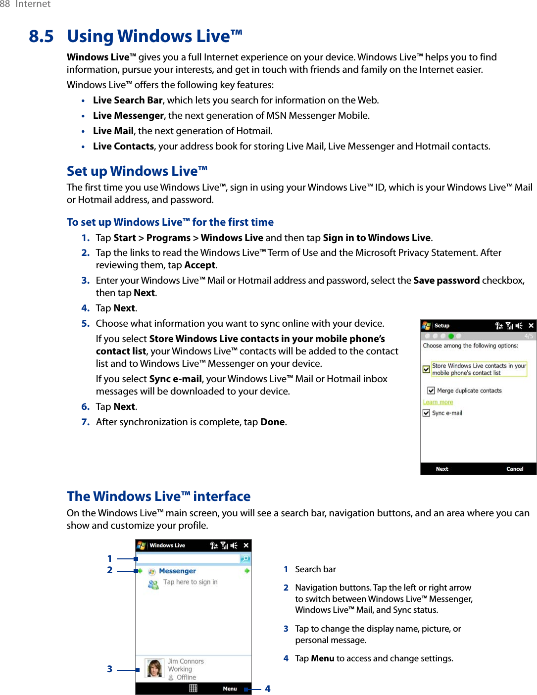 88  Internet8.5  Using Windows Live™Windows Live™ gives you a full Internet experience on your device. Windows Live™ helps you to find information, pursue your interests, and get in touch with friends and family on the Internet easier.Windows Live™ offers the following key features:Live Search Bar, which lets you search for information on the Web.Live Messenger, the next generation of MSN Messenger Mobile.Live Mail, the next generation of Hotmail.Live Contacts, your address book for storing Live Mail, Live Messenger and Hotmail contacts.Set up Windows Live™The first time you use Windows Live™, sign in using your Windows Live™ ID, which is your Windows Live™ Mail or Hotmail address, and password.To set up Windows Live™ for the first time1.  Tap Start &gt; Programs &gt; Windows Live and then tap Sign in to Windows Live.2.  Tap the links to read the Windows Live™ Term of Use and the Microsoft Privacy Statement. After reviewing them, tap Accept.3.  Enter your Windows Live™ Mail or Hotmail address and password, select the Save password checkbox, then tap Next.4.  Tap Next.5.  Choose what information you want to sync online with your device.  If you select Store Windows Live contacts in your mobile phone’s contact list, your Windows Live™ contacts will be added to the contact list and to Windows Live™ Messenger on your device.  If you select Sync e-mail, your Windows Live™ Mail or Hotmail inbox messages will be downloaded to your device.6.  Tap Next.7.  After synchronization is complete, tap Done.The Windows Live™ interfaceOn the Windows Live™ main screen, you will see a search bar, navigation buttons, and an area where you can show and customize your profile. 1Search bar2Navigation buttons. Tap the left or right arrow to switch between Windows Live™ Messenger, Windows Live™ Mail, and Sync status.3Tap to change the display name, picture, or personal message.4Tap Menu to access and change settings.1234••••