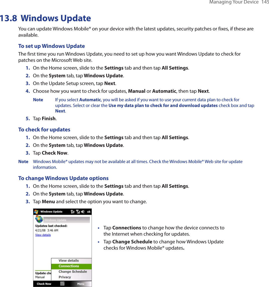 Managing Your Device  14513.8  Windows UpdateYou can update Windows Mobile® on your device with the latest updates, security patches or fixes, if these are available.To set up Windows UpdateThe first time you run Windows Update, you need to set up how you want Windows Update to check for patches on the Microsoft Web site.1.  On the Home screen, slide to the Settings tab and then tap All Settings. 2.  On the System tab, tap Windows Update.3.  On the Update Setup screen, tap Next.4.  Choose how you want to check for updates, Manual or Automatic, then tap Next.   Note  If you select Automatic, you will be asked if you want to use your current data plan to check for        updates. Select or clear the Use my data plan to check for and download updates check box and tap      Next.5.  Tap Finish.To check for updates1.  On the Home screen, slide to the Settings tab and then tap All Settings. 2.  On the System tab, tap Windows Update.3.  Tap Check Now.Note  Windows Mobile® updates may not be available at all times. Check the Windows Mobile® Web site for update information.To change Windows Update options1.  On the Home screen, slide to the Settings tab and then tap All Settings. 2.  On the System tab, tap Windows Update.3.  Tap Menu and select the option you want to change. Tap Connections to change how the device connects to the Internet when checking for updates.Tap Change Schedule to change how Windows Update checks for Windows Mobile® updates. ••