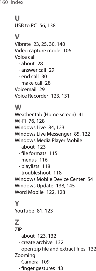160  IndexUUSB to PC  56, 138VVibrate  23, 25, 30, 140Video capture mode  106Voice call- about  28- answer call  29- end call  30- make call  28Voicemail  29Voice Recorder  123, 131WWeather tab (Home screen)  41Wi-Fi  76, 128Windows Live  84, 123Windows Live Messenger  85, 122Windows Media Player Mobile- about  123- ﬁle formats  115- menus  116- playlists  118- troubleshoot  118Windows Mobile Device Center  54Windows Update  138, 145Word Mobile  122, 128YYouTube  81, 123ZZIP- about  123, 132- create archive  132- open zip ﬁle and extract ﬁles  132Zooming- Camera  109- ﬁnger gestures  43