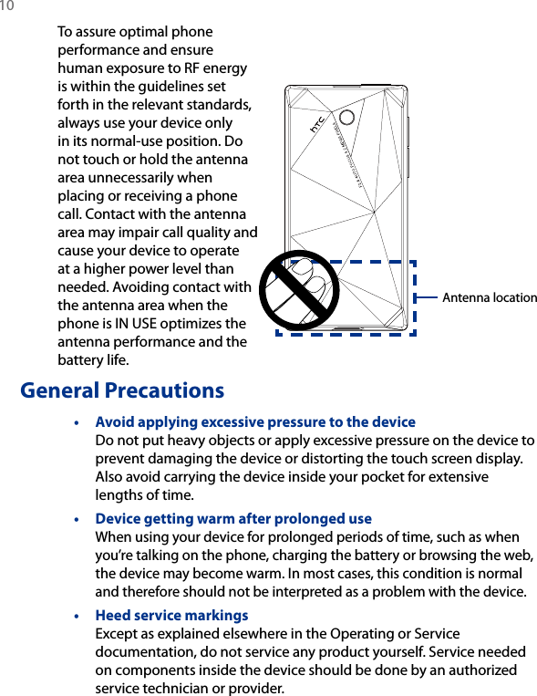 10 To assure optimal phone performance and ensure human exposure to RF energy is within the guidelines set forth in the relevant standards, always use your device only in its normal-use position. Do not touch or hold the antenna area unnecessarily when placing or receiving a phone call. Contact with the antenna area may impair call quality and cause your device to operate at a higher power level than needed. Avoiding contact with the antenna area when the phone is IN USE optimizes the antenna performance and the battery life.General Precautions•  Avoid applying excessive pressure to the device Do not put heavy objects or apply excessive pressure on the device to prevent damaging the device or distorting the touch screen display. Also avoid carrying the device inside your pocket for extensive lengths of time.•  Device getting warm after prolonged use When using your device for prolonged periods of time, such as when you’re talking on the phone, charging the battery or browsing the web, the device may become warm. In most cases, this condition is normal and therefore should not be interpreted as a problem with the device.•  Heed service markings Except as explained elsewhere in the Operating or Service documentation, do not service any product yourself. Service needed on components inside the device should be done by an authorized service technician or provider.Antenna location