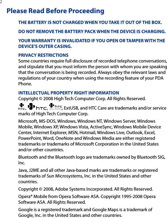 2 Please Read Before ProceedingTHE BATTERY IS NOT CHARGED WHEN YOU TAKE IT OUT OF THE BOX.DO NOT REMOVE THE BATTERY PACK WHEN THE DEVICE IS CHARGING.YOUR WARRANTY IS INVALIDATED IF YOU OPEN OR TAMPER WITH THE DEVICE’S OUTER CASING.PRIVACY RESTRICTIONSSome countries require full disclosure of recorded telephone conversations, and stipulate that you must inform the person with whom you are speaking that the conversation is being recorded. Always obey the relevant laws and regulations of your country when using the recording feature of your PDA Phone.INTELLECTUAL PROPERTY RIGHT INFORMATIONCopyright © 2008 High Tech Computer Corp. All Rights Reserved.,  ,  , ExtUSB, and HTC Care are trademarks and/or service marks of High Tech Computer Corp.Microsoft, MS-DOS, Windows, Windows NT, Windows Server, Windows Mobile, Windows XP, Windows Vista, ActiveSync, Windows Mobile Device Center, Internet Explorer, MSN, Hotmail, Windows Live, Outlook, Excel, PowerPoint, Word, OneNote and Windows Media are either registered trademarks or trademarks of Microsoft Corporation in the United States and/or other countries.Bluetooth and the Bluetooth logo are trademarks owned by Bluetooth SIG, Inc.Java, J2ME and all other Java-based marks are trademarks or registered trademarks of Sun Microsystems, Inc. in the United States and other countries.Copyright © 2008, Adobe Systems Incorporated. All Rights Reserved.Opera® Mobile from Opera Software ASA. Copyright 1995-2008 Opera Software ASA. All Rights Reserved.Google is a registered trademark and Google Maps is a trademark of Google, Inc. in the United States and other countries.