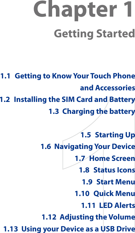 Chapter 1  Getting Started1.1  Getting to Know Your Touch Phone and Accessories1.2  Installing the SIM Card and Battery1.3  Charging the battery11.5  Starting Up1.6  Navigating Your Device1.7  Home Screen1.8  Status Icons1.9  Start Menu1.10  Quick Menu1.11  LED Alerts1.12  Adjusting the Volume1.13  Using your Device as a USB Drive