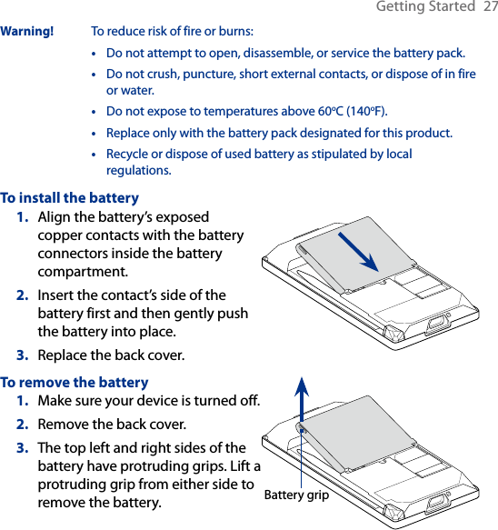 Getting Started  27Warning!  To reduce risk of fire or burns:•   Do not attempt to open, disassemble, or service the battery pack.•   Do not crush, puncture, short external contacts, or dispose of in fire or water.•  Do not expose to temperatures above 60oC (140oF).• Replace only with the battery pack designated for this product.•   Recycle or dispose of used battery as stipulated by local regulations.To install the batteryAlign the battery’s exposed copper contacts with the battery connectors inside the battery compartment.Insert the contact’s side of the battery first and then gently push the battery into place.Replace the back cover.1.2.3.To remove the batteryMake sure your device is turned off.Remove the back cover.The top left and right sides of the battery have protruding grips. Lift a protruding grip from either side to remove the battery.1.2.3.Battery grip