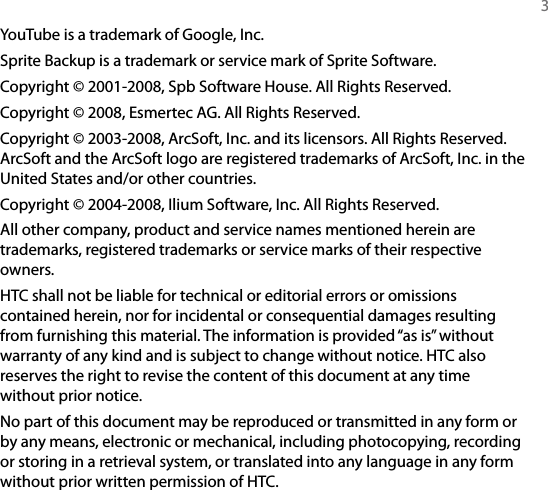   3YouTube is a trademark of Google, Inc.Sprite Backup is a trademark or service mark of Sprite Software.Copyright © 2001-2008, Spb Software House. All Rights Reserved.Copyright © 2008, Esmertec AG. All Rights Reserved.Copyright © 2003-2008, ArcSoft, Inc. and its licensors. All Rights Reserved. ArcSoft and the ArcSoft logo are registered trademarks of ArcSoft, Inc. in the United States and/or other countries.Copyright © 2004-2008, Ilium Software, Inc. All Rights Reserved.All other company, product and service names mentioned herein are trademarks, registered trademarks or service marks of their respective owners.HTC shall not be liable for technical or editorial errors or omissions contained herein, nor for incidental or consequential damages resulting from furnishing this material. The information is provided “as is” without warranty of any kind and is subject to change without notice. HTC also reserves the right to revise the content of this document at any time without prior notice.No part of this document may be reproduced or transmitted in any form or by any means, electronic or mechanical, including photocopying, recording or storing in a retrieval system, or translated into any language in any form without prior written permission of HTC.