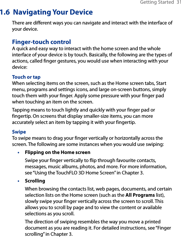 Getting Started  311.6  Navigating Your DeviceThere are different ways you can navigate and interact with the interface of your device.Finger-touch controlA quick and easy way to interact with the home screen and the whole interface of your device is by touch. Basically, the following are the types of actions, called finger gestures, you would use when interacting with your device:Touch or tapWhen selecting items on the screen, such as the Home screen tabs, Start menu, programs and settings icons, and large on-screen buttons, simply touch them with your finger. Apply some pressure with your finger pad when touching an item on the screen.Tapping means to touch lightly and quickly with your finger pad or fingertip. On screens that display smaller-size items, you can more accurately select an item by tapping it with your fingertip.SwipeTo swipe means to drag your finger vertically or horizontally across the screen. The following are some instances when you would use swiping:Flipping on the Home screenSwipe your finger vertically to flip through favourite contacts, messages, music albums, photos, and more. For more information, see “Using the TouchFLO 3D Home Screen” in Chapter 3.ScrollingWhen browsing the contacts list, web pages, documents, and certain selection lists on the Home screen (such as the All Programs list), slowly swipe your finger vertically across the screen to scroll. This allows you to scroll by page and to view the content or available selections as you scroll.The direction of swiping resembles the way you move a printed document as you are reading it. For detailed instructions, see “Finger scrolling” in Chapter 3.••