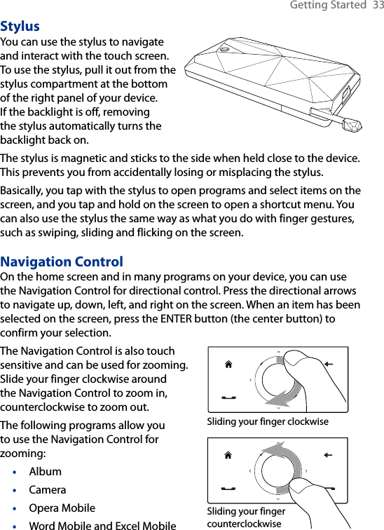 Getting Started  33StylusYou can use the stylus to navigate and interact with the touch screen. To use the stylus, pull it out from the stylus compartment at the bottom of the right panel of your device. If the backlight is off, removing the stylus automatically turns the backlight back on.  The stylus is magnetic and sticks to the side when held close to the device. This prevents you from accidentally losing or misplacing the stylus.Basically, you tap with the stylus to open programs and select items on the screen, and you tap and hold on the screen to open a shortcut menu. You can also use the stylus the same way as what you do with finger gestures, such as swiping, sliding and flicking on the screen.Navigation ControlOn the home screen and in many programs on your device, you can use the Navigation Control for directional control. Press the directional arrows to navigate up, down, left, and right on the screen. When an item has been selected on the screen, press the ENTER button (the center button) to confirm your selection.The Navigation Control is also touch sensitive and can be used for zooming. Slide your finger clockwise around the Navigation Control to zoom in, counterclockwise to zoom out.The following programs allow you to use the Navigation Control for zooming: AlbumCameraOpera MobileWord Mobile and Excel Mobile••••     Sliding your finger clockwise     Sliding your finger counterclockwise