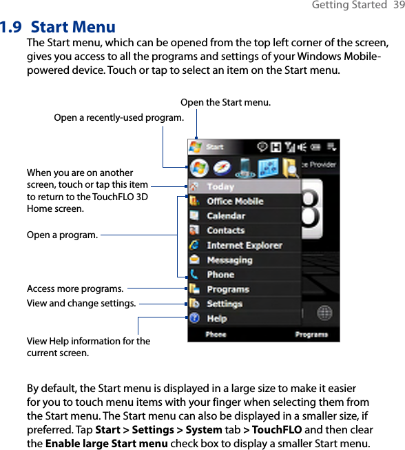 Getting Started  391.9  Start MenuThe Start menu, which can be opened from the top left corner of the screen, gives you access to all the programs and settings of your Windows Mobile-powered device. Touch or tap to select an item on the Start menu.View Help information for the current screen.View and change settings.Access more programs.Open a recently-used program.Open a program.When you are on another screen, touch or tap this item to return to the TouchFLO 3D Home screen.Open the Start menu.By default, the Start menu is displayed in a large size to make it easier for you to touch menu items with your finger when selecting them from the Start menu. The Start menu can also be displayed in a smaller size, if preferred. Tap Start &gt; Settings &gt; System tab &gt; TouchFLO and then clear the Enable large Start menu check box to display a smaller Start menu.