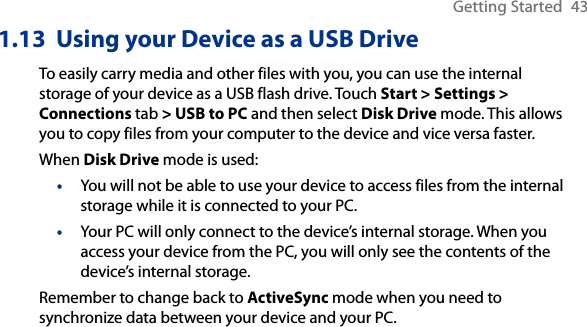 Getting Started  431.13  Using your Device as a USB DriveTo easily carry media and other files with you, you can use the internal storage of your device as a USB flash drive. Touch Start &gt; Settings &gt; Connections tab &gt; USB to PC and then select Disk Drive mode. This allows you to copy files from your computer to the device and vice versa faster.When Disk Drive mode is used:You will not be able to use your device to access files from the internal storage while it is connected to your PC.Your PC will only connect to the device’s internal storage. When you access your device from the PC, you will only see the contents of the device’s internal storage.Remember to change back to ActiveSync mode when you need to synchronize data between your device and your PC.••