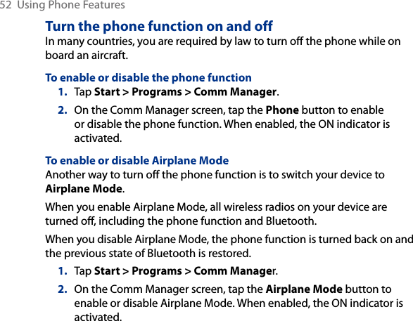 52  Using Phone FeaturesTurn the phone function on and offIn many countries, you are required by law to turn off the phone while on board an aircraft.To enable or disable the phone function1.  Tap Start &gt; Programs &gt; Comm Manager.2.  On the Comm Manager screen, tap the Phone button to enable or disable the phone function. When enabled, the ON indicator is activated.To enable or disable Airplane ModeAnother way to turn off the phone function is to switch your device to Airplane Mode.When you enable Airplane Mode, all wireless radios on your device are turned off, including the phone function and Bluetooth.When you disable Airplane Mode, the phone function is turned back on and the previous state of Bluetooth is restored.1.  Tap Start &gt; Programs &gt; Comm Manager.2.  On the Comm Manager screen, tap the Airplane Mode button to enable or disable Airplane Mode. When enabled, the ON indicator is activated.