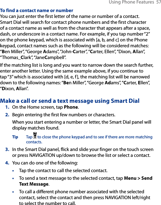 Using Phone Features  57To find a contact name or numberYou can just enter the first letter of the name or number of a contact. Smart Dial will search for contact phone numbers and the first character of a contact name as well as from the character that appears after a space, dash, or underscore in a contact name. For example, if you tap number “2” on the phone keypad, which is associated with [a, b, and c] on the Phone keypad, contact names such as the following will be considered matches: “Ben Miller”, “George Adams”, “John-Carter”, “Carter, Ellen”, “Dixon, Allan”, “Thomas_Clark”, “JaneCampbell”.If the matching list is long and you want to narrow down the search further, enter another letter. Using the same example above, if you continue to tap “3” which is associated with [d, e, f], the matching list will be narrowed down to the following names: “Ben Miller”, “George Adams”, “Carter, Ellen”, “Dixon, Allan”.Make a call or send a text message using Smart Dial1.  On the Home screen, tap Phone.2.  Begin entering the first few numbers or characters.When you start entering a number or letter, the Smart Dial panel will display matches found.Tip  Tap   to close the phone keypad and to see if there are more matching contacts. 3.  In the Smart Dial panel, flick and slide your finger on the touch screen or press NAVIGATION up/down to browse the list or select a contact.4.  You can do one of the following:• Tap the contact to call the selected contact. • To send a text message to the selected contact, tap Menu &gt; Send Text Message.• To call a different phone number associated with the selected contact, select the contact and then press NAVIGATION left/right to select the number to call. 