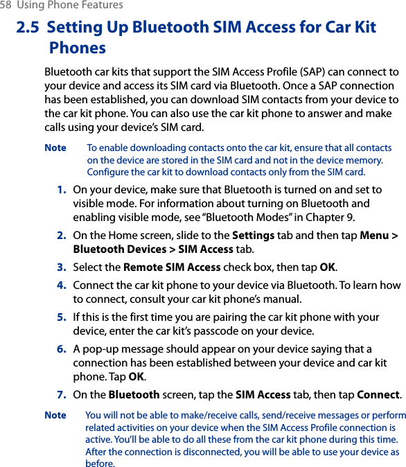 58  Using Phone Features2.5  Setting Up Bluetooth SIM Access for Car Kit PhonesBluetooth car kits that support the SIM Access Profile (SAP) can connect to your device and access its SIM card via Bluetooth. Once a SAP connection has been established, you can download SIM contacts from your device to the car kit phone. You can also use the car kit phone to answer and make calls using your device’s SIM card.Note    To enable downloading contacts onto the car kit, ensure that all contacts on the device are stored in the SIM card and not in the device memory. Configure the car kit to download contacts only from the SIM card.1.  On your device, make sure that Bluetooth is turned on and set to visible mode. For information about turning on Bluetooth and enabling visible mode, see “Bluetooth Modes” in Chapter 9.2.  On the Home screen, slide to the Settings tab and then tap Menu &gt; Bluetooth Devices &gt; SIM Access tab.3.  Select the Remote SIM Access check box, then tap OK.4.  Connect the car kit phone to your device via Bluetooth. To learn how to connect, consult your car kit phone’s manual.5.  If this is the first time you are pairing the car kit phone with your device, enter the car kit’s passcode on your device.6.  A pop-up message should appear on your device saying that a connection has been established between your device and car kit phone. Tap OK.7.  On the Bluetooth screen, tap the SIM Access tab, then tap Connect.Note  You will not be able to make/receive calls, send/receive messages or perform related activities on your device when the SIM Access Profile connection is active. You’ll be able to do all these from the car kit phone during this time. After the connection is disconnected, you will be able to use your device as before.