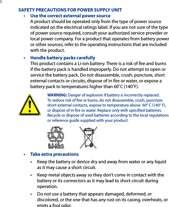 6 SAFETY PRECAUTIONS FOR POWER SUPPLY UNIT•  Use the correct external power source A product should be operated only from the type of power source indicated on the electrical ratings label. If you are not sure of the type of power source required, consult your authorized service provider or local power company. For a product that operates from battery power or other sources, refer to the operating instructions that are included with the product.•  Handle battery packs carefully This product contains a Li-ion battery. There is a risk of fire and burns if the battery pack is handled improperly. Do not attempt to open or service the battery pack. Do not disassemble, crush, puncture, short external contacts or circuits, dispose of in fire or water, or expose a battery pack to temperatures higher than 60˚C (140˚F).  WARNING: Danger of explosion if battery is incorrectly replaced. To reduce risk of fire or burns, do not disassemble, crush, puncture, short external contacts, expose to temperature above  60° C (140° F), or dispose of in fire or water. Replace only with specified batteries. Recycle or dispose of used batteries according to the local regulations or reference guide supplied with your product. •  Take extra precautions• Keep the battery or device dry and away from water or any liquid as it may cause a short circuit. • Keep metal objects away so they don’t come in contact with the battery or its connectors as it may lead to short circuit during operation. • Do not use a battery that appears damaged, deformed, or discolored, or the one that has any rust on its casing, overheats, or emits a foul odor. 