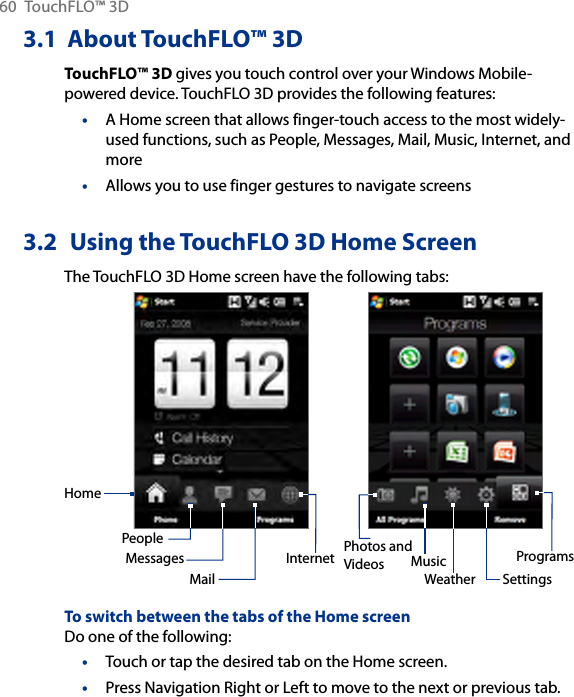 60  TouchFLO™ 3D3.1  About TouchFLO™ 3DTouchFLO™ 3D gives you touch control over your Windows Mobile-powered device. TouchFLO 3D provides the following features:A Home screen that allows finger-touch access to the most widely-used functions, such as People, Messages, Mail, Music, Internet, and moreAllows you to use finger gestures to navigate screens3.2  Using the TouchFLO 3D Home ScreenThe TouchFLO 3D Home screen have the following tabs:HomePeopleMessagesMailPhotos and Videos MusicInternetSettingsProgramsWeatherTo switch between the tabs of the Home screenDo one of the following:Touch or tap the desired tab on the Home screen.Press Navigation Right or Left to move to the next or previous tab. ••••